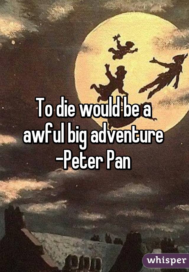 To die would be a 
awful big adventure 
-Peter Pan 