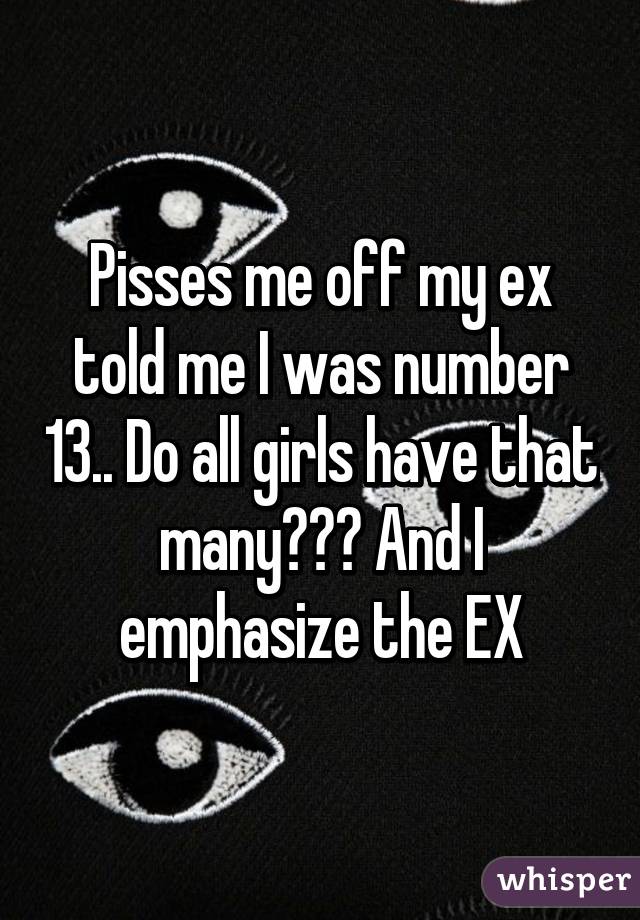 Pisses me off my ex told me I was number 13.. Do all girls have that many??? And I emphasize the EX