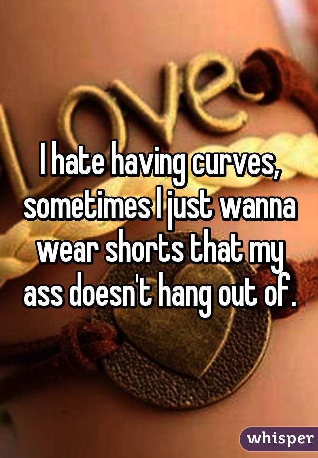 I hate having curves, sometimes I just wanna wear shorts that my ass doesn't hang out of.