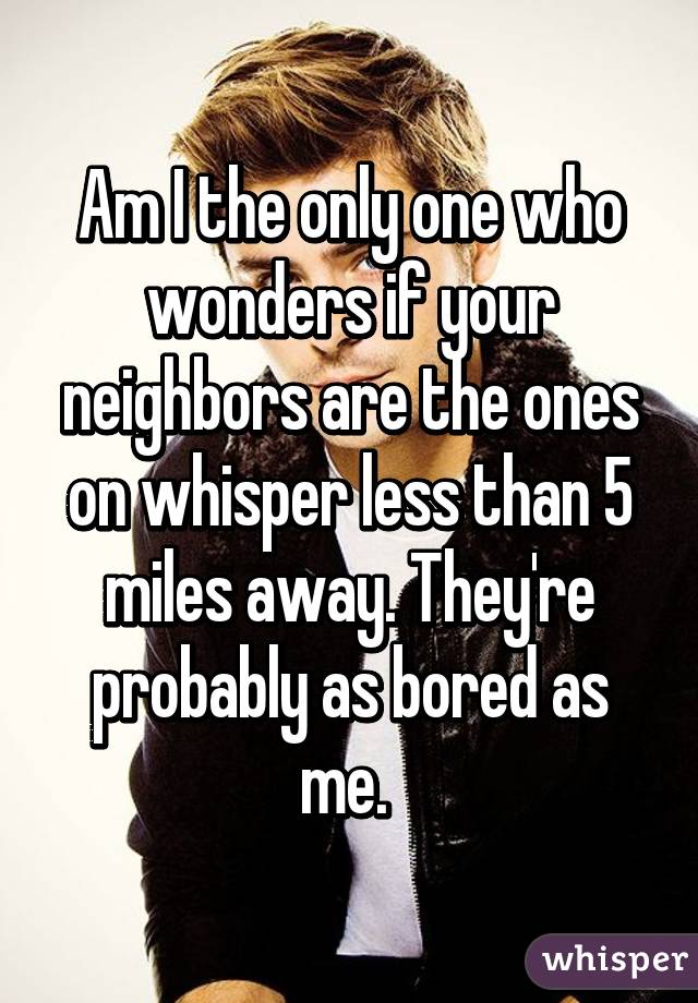 Am I the only one who wonders if your neighbors are the ones on whisper less than 5 miles away. They're probably as bored as me. 