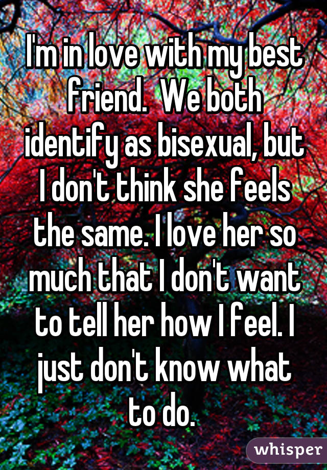 I'm in love with my best friend.  We both identify as bisexual, but I don't think she feels the same. I love her so much that I don't want to tell her how I feel. I just don't know what to do. 