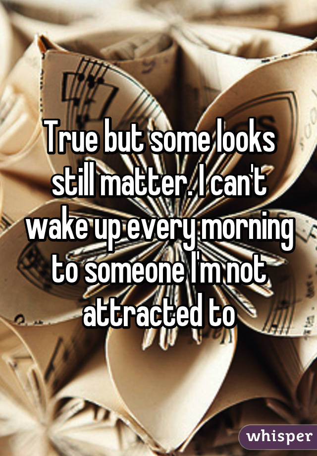 True but some looks still matter. I can't wake up every morning to someone I'm not attracted to