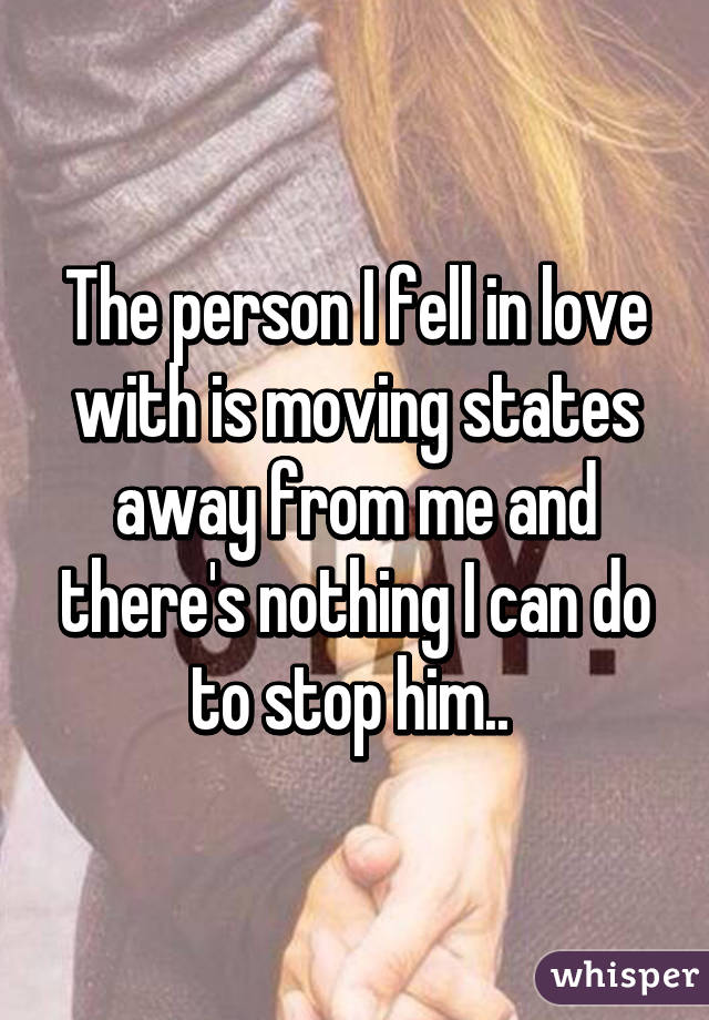 The person I fell in love with is moving states away from me and there's nothing I can do to stop him.. 