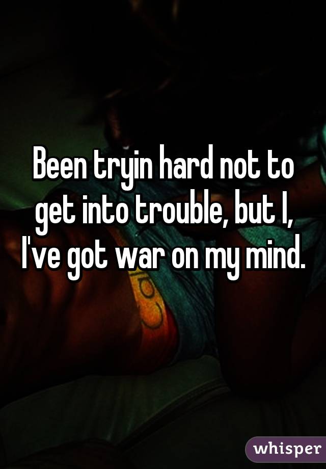 Been tryin hard not to get into trouble, but I, I've got war on my mind. 