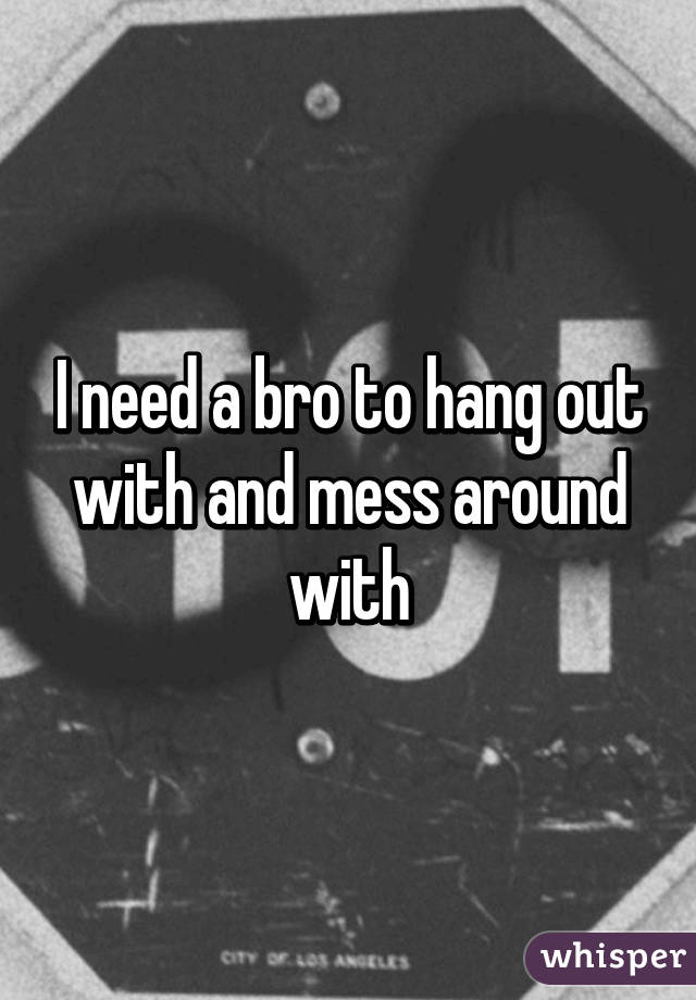 I need a bro to hang out with and mess around with