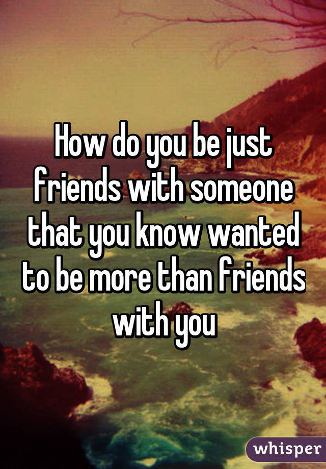 How do you be just friends with someone that you know wanted to be more than friends with you