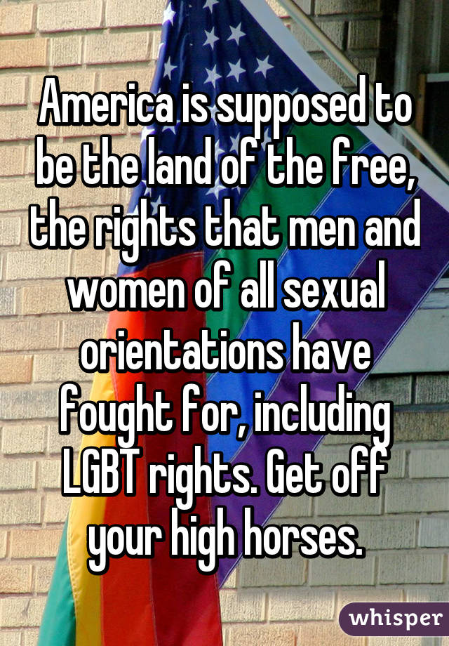 America is supposed to be the land of the free, the rights that men and women of all sexual orientations have fought for, including LGBT rights. Get off your high horses.