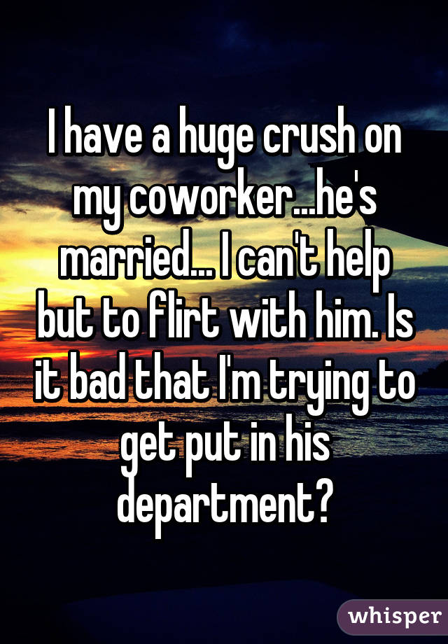 I have a huge crush on my coworker...he's married... I can't help but to flirt with him. Is it bad that I'm trying to get put in his department?