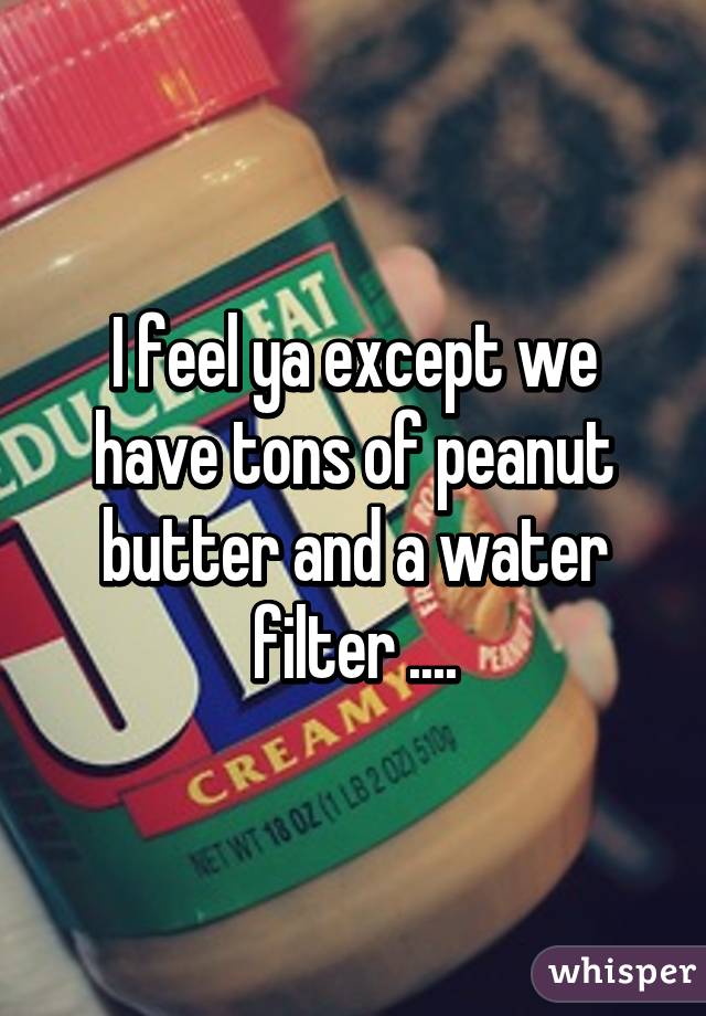 I feel ya except we have tons of peanut butter and a water filter ....