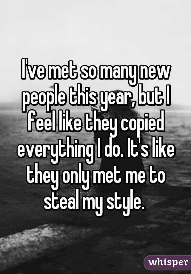 I've met so many new people this year, but I feel like they copied everything I do. It's like they only met me to steal my style. 