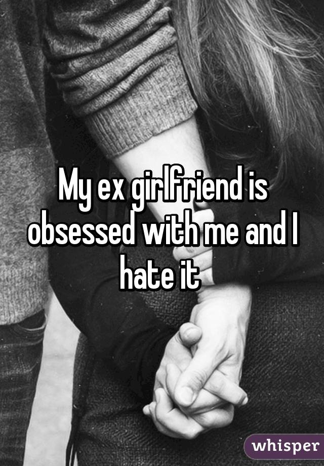 My ex girlfriend is obsessed with me and I hate it 