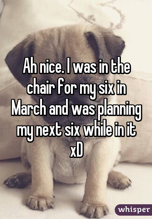 Ah nice. I was in the chair for my six in March and was planning my next six while in it xD