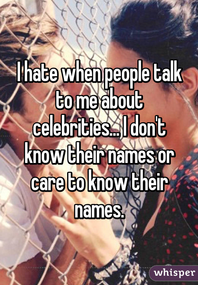 I hate when people talk to me about celebrities... I don't know their names or care to know their names.