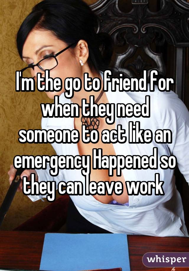 I'm the go to friend for when they need someone to act like an emergency Happened so they can leave work 