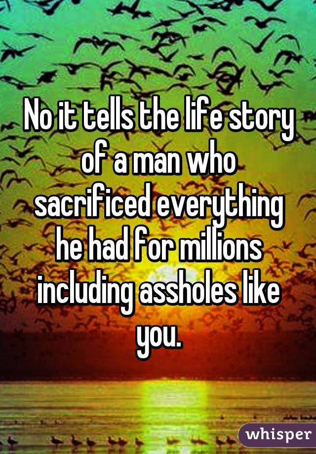 No it tells the life story of a man who sacrificed everything he had for millions including assholes like you.