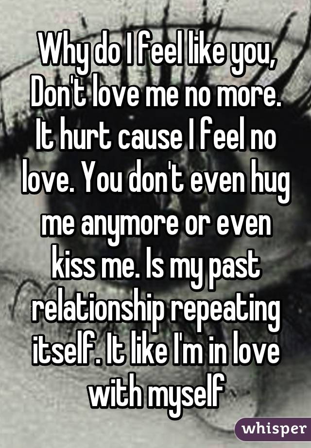 Why do I feel like you, Don't love me no more. It hurt cause I feel no love. You don't even hug me anymore or even kiss me. Is my past relationship repeating itself. It like I'm in love with myself