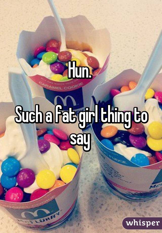 Hun. 

Such a fat girl thing to say 
