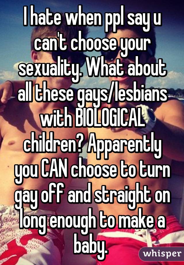 I hate when ppl say u can't choose your sexuality. What about all these gays/lesbians with BIOLOGICAL children? Apparently you CAN choose to turn gay off and straight on long enough to make a baby. 