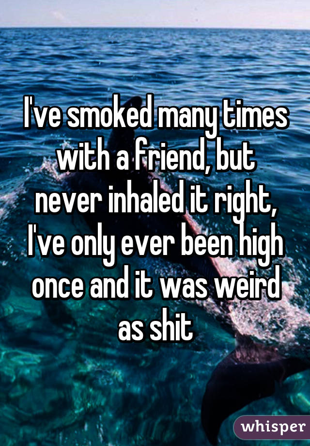 I've smoked many times with a friend, but never inhaled it right, I've only ever been high once and it was weird as shit