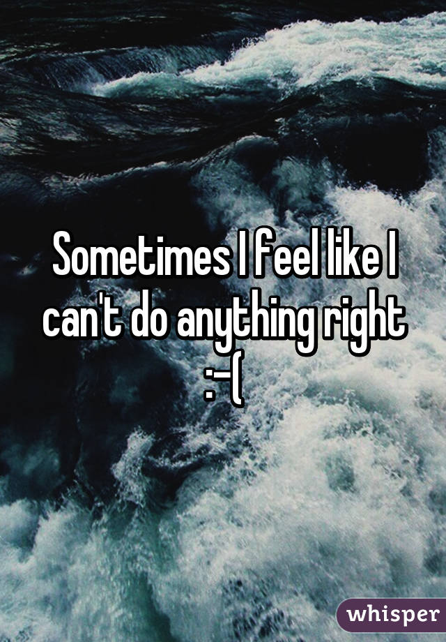 Sometimes I feel like I can't do anything right :-(