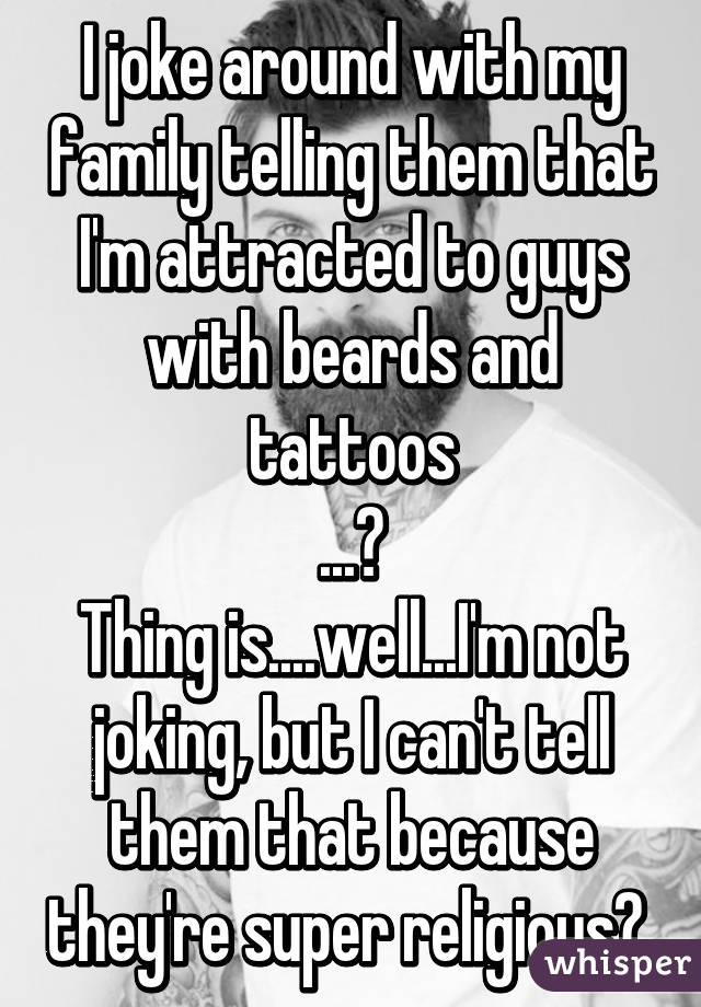 I joke around with my family telling them that I'm attracted to guys with beards and tattoos
...😐
Thing is....well...I'm not joking, but I can't tell them that because they're super religious😔 