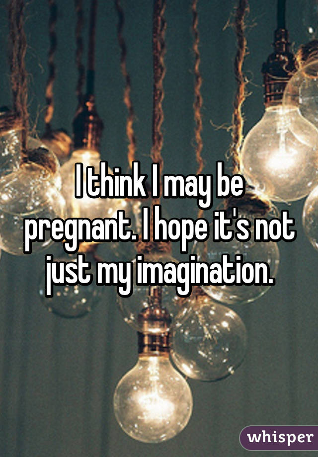 I think I may be pregnant. I hope it's not just my imagination.