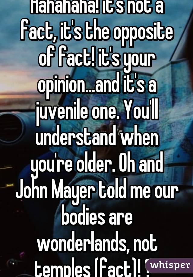 Hahahaha! it's not a fact, it's the opposite of fact! it's your opinion...and it's a juvenile one. You'll understand when you're older. Oh and John Mayer told me our bodies are wonderlands, not temples (fact)! 😂  