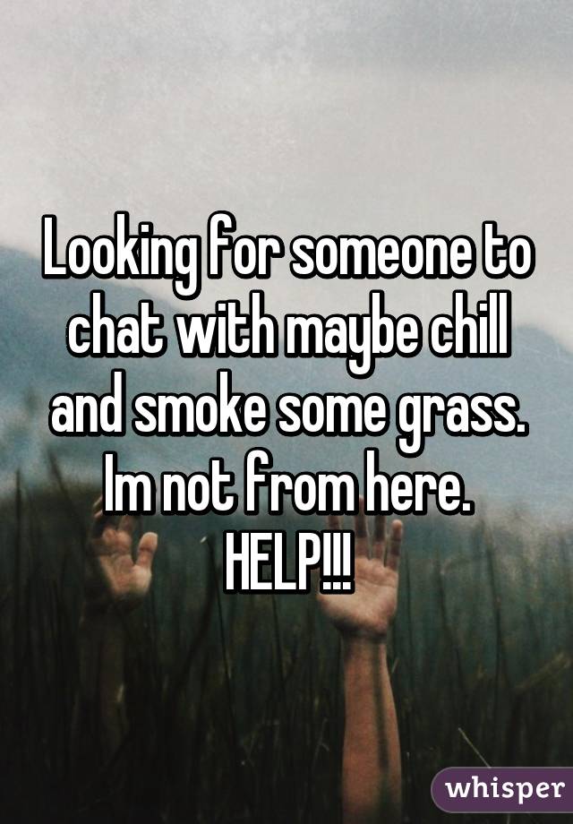 Looking for someone to chat with maybe chill and smoke some grass. Im not from here. HELP!!!