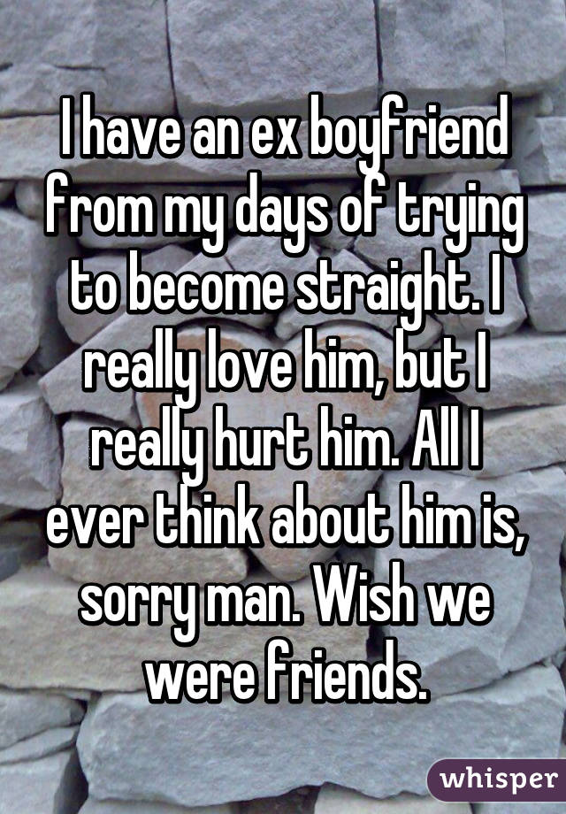 I have an ex boyfriend from my days of trying to become straight. I really love him, but I really hurt him. All I ever think about him is, sorry man. Wish we were friends.