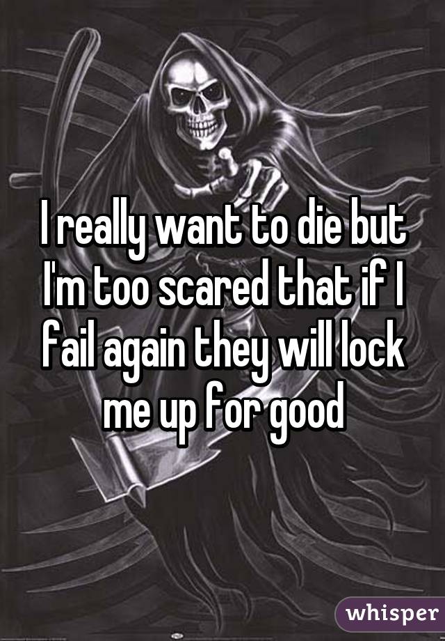 I really want to die but I'm too scared that if I fail again they will lock me up for good