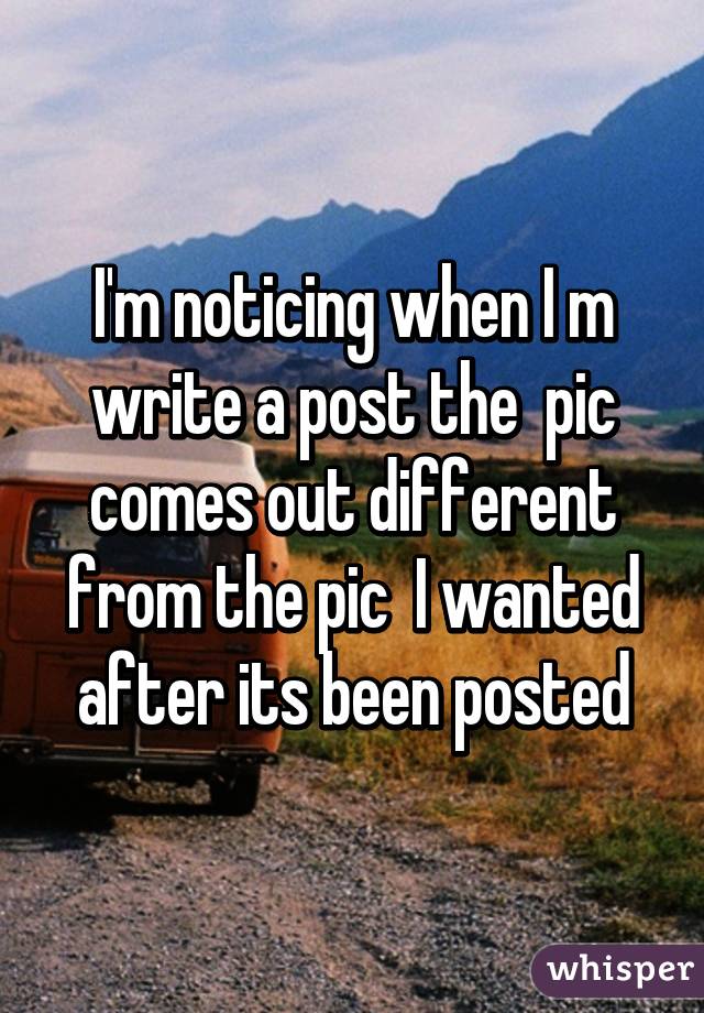 I'm noticing when I m write a post the  pic comes out different from the pic  I wanted after its been posted