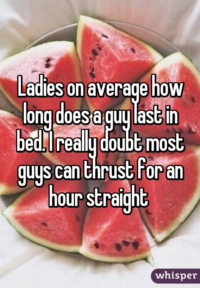 Ladies on average how long does a guy last in bed. I really doubt most guys can thrust for an hour straight 