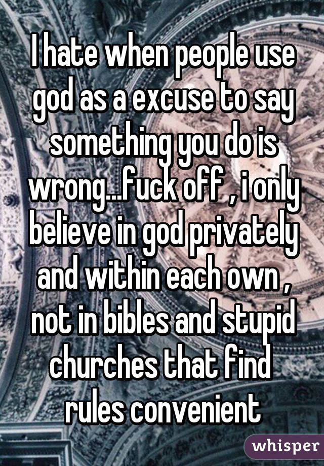 I hate when people use god as a excuse to say something you do is wrong...fuck off , i only believe in god privately and within each own , not in bibles and stupid churches that find  rules convenient