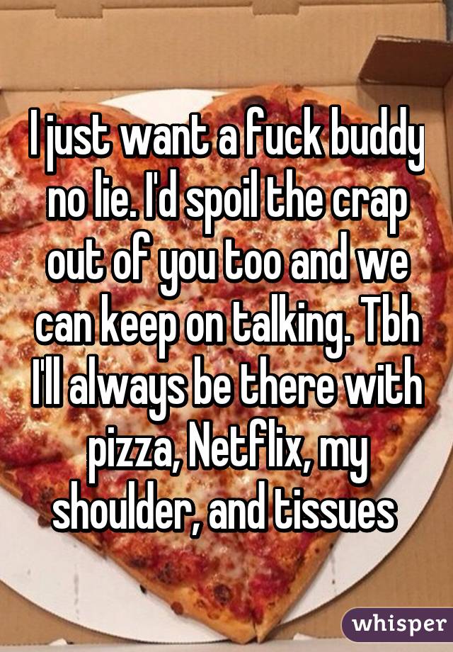 I just want a fuck buddy no lie. I'd spoil the crap out of you too and we can keep on talking. Tbh I'll always be there with pizza, Netflix, my shoulder, and tissues 