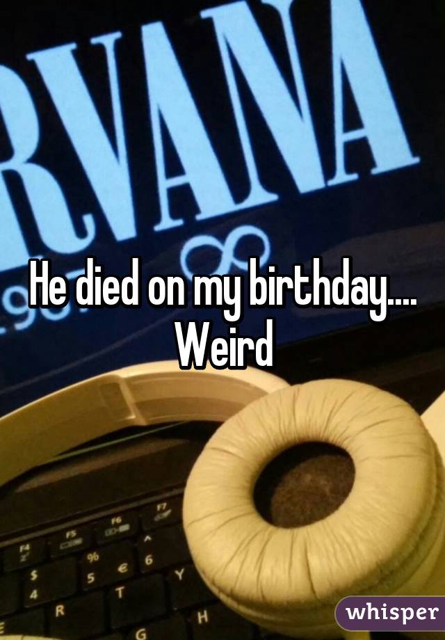 He died on my birthday....
Weird