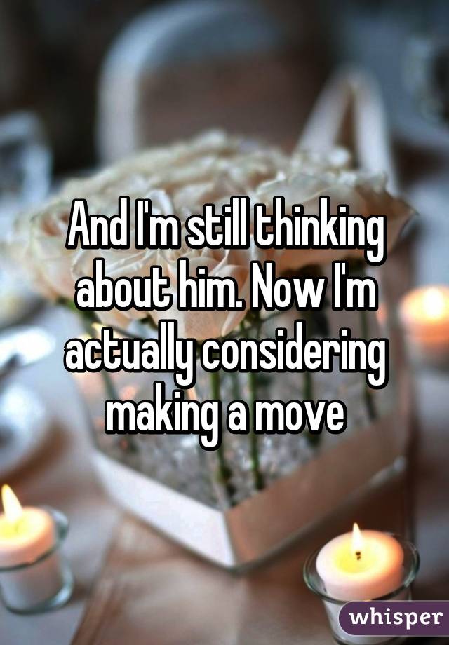 And I'm still thinking about him. Now I'm actually considering making a move