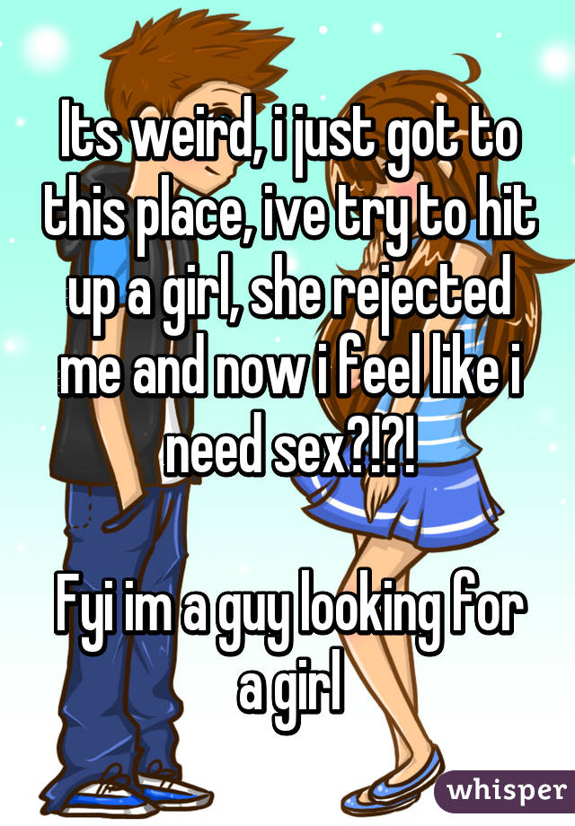 Its weird, i just got to this place, ive try to hit up a girl, she rejected me and now i feel like i need sex?!?!

Fyi im a guy looking for a girl