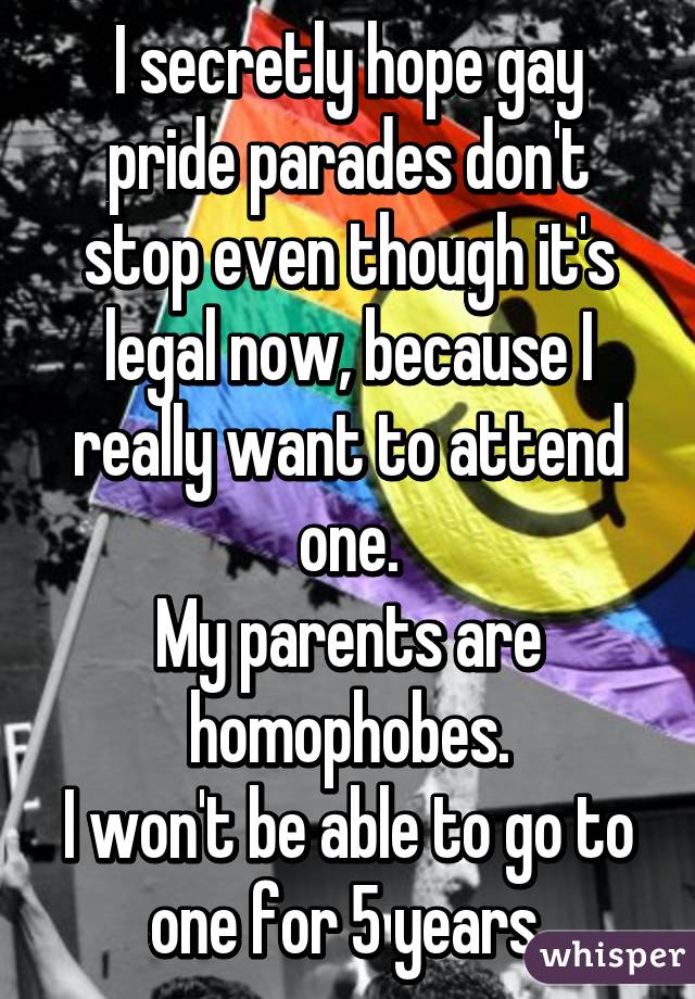 I secretly hope gay pride parades don't stop even though it's legal now, because I really want to attend one.
My parents are homophobes.
I won't be able to go to one for 5 years.