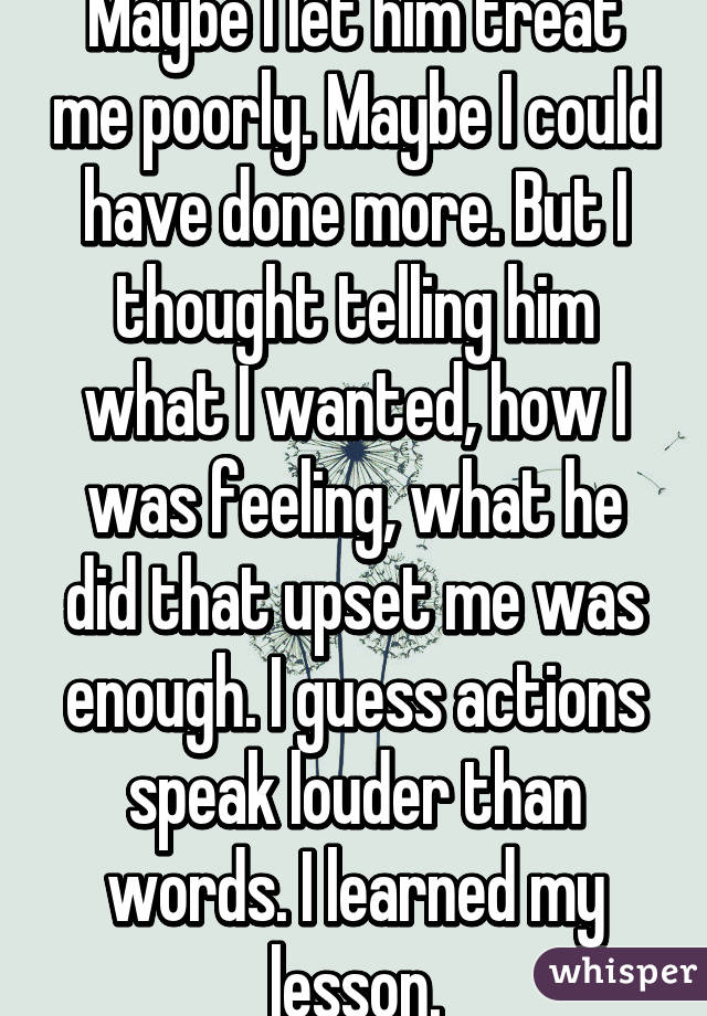 Maybe I let him treat me poorly. Maybe I could have done more. But I thought telling him what I wanted, how I was feeling, what he did that upset me was enough. I guess actions speak louder than words. I learned my lesson.