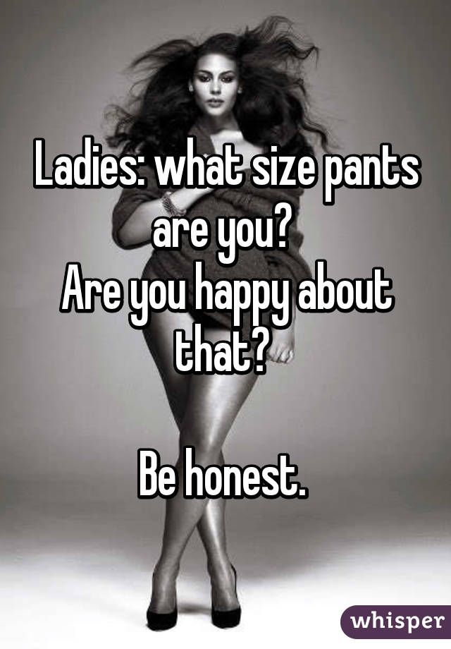 Ladies: what size pants are you? 
Are you happy about that? 

Be honest. 