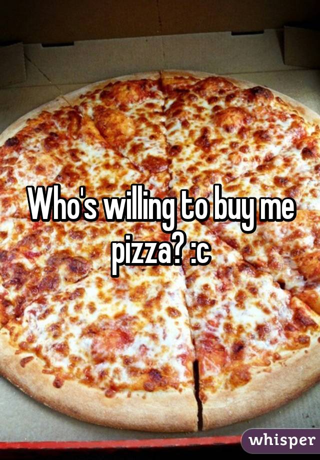 Who's willing to buy me pizza? :c