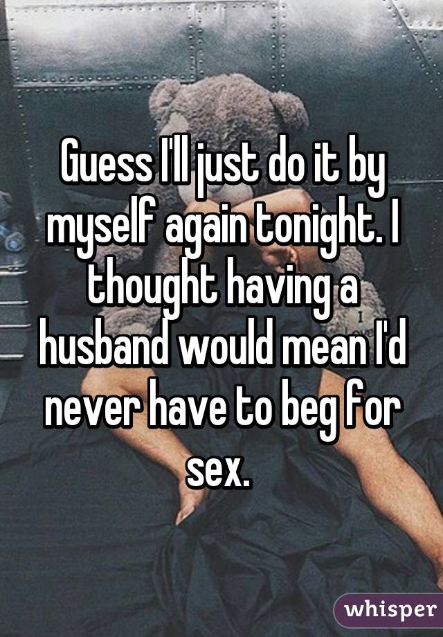 Guess I'll just do it by myself again tonight. I thought having a husband would mean I'd never have to beg for sex. 