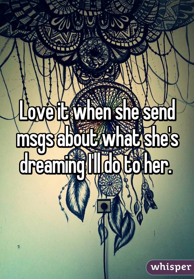 Love it when she send msgs about what she's dreaming I'll do to her. 