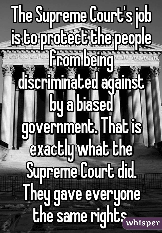 The Supreme Court's job is to protect the people from being discriminated against by a biased government. That is exactly what the Supreme Court did. They gave everyone the same rights.