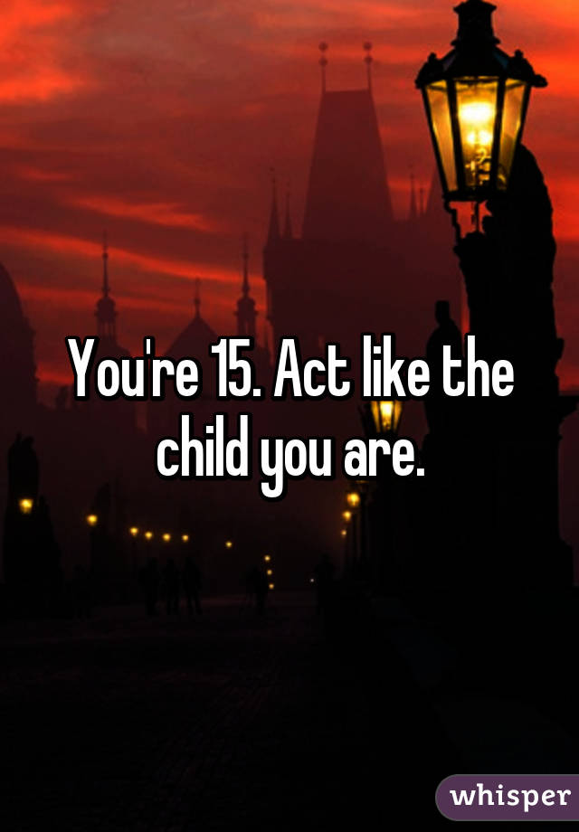 You're 15. Act like the child you are.