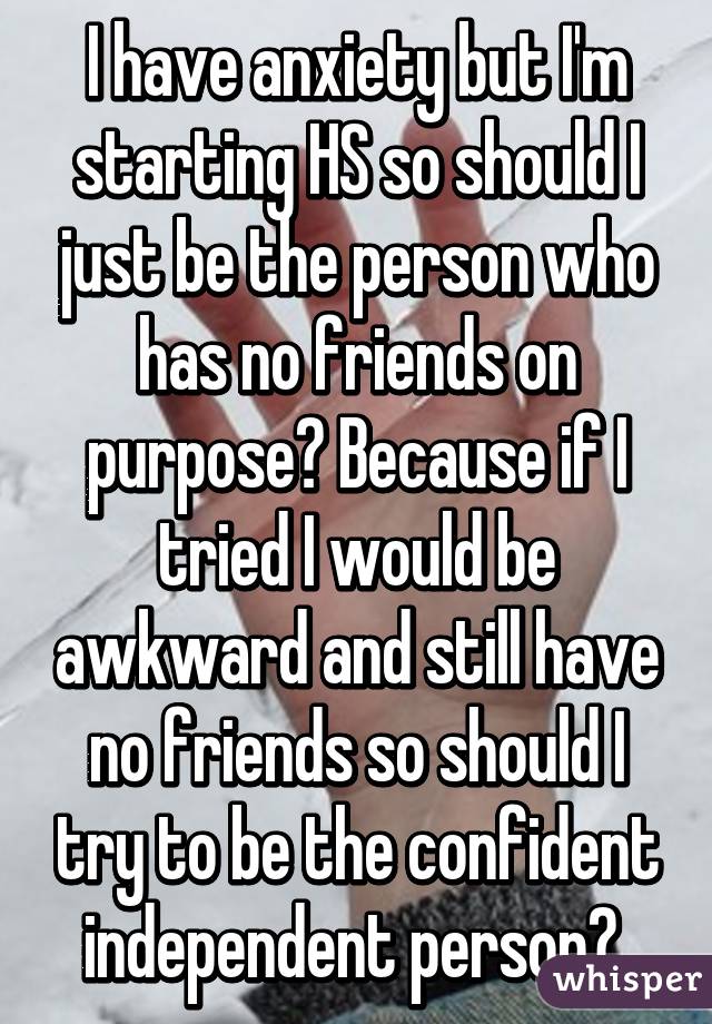 I have anxiety but I'm starting HS so should I just be the person who has no friends on purpose? Because if I tried I would be awkward and still have no friends so should I try to be the confident independent person? 