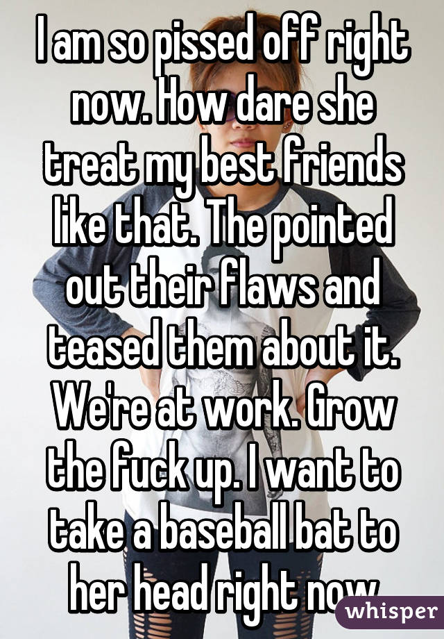 I am so pissed off right now. How dare she treat my best friends like that. The pointed out their flaws and teased them about it. We're at work. Grow the fuck up. I want to take a baseball bat to her head right now