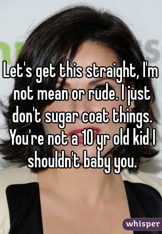 Let's get this straight, I'm not mean or rude. I just don't sugar coat things. You're not a 10 yr old kid I shouldn't baby you.