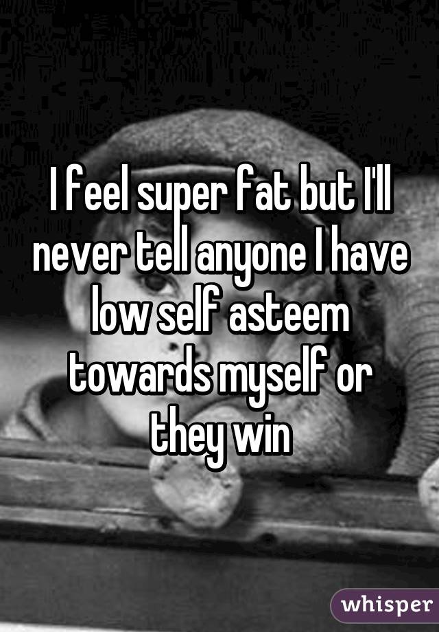 I feel super fat but I'll never tell anyone I have low self asteem towards myself or they win