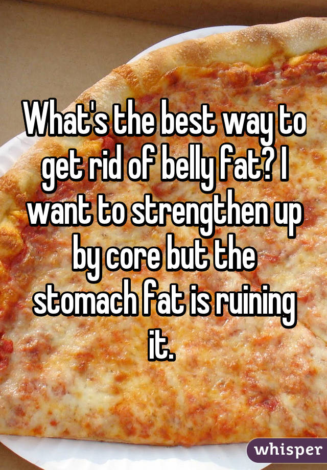 What's the best way to get rid of belly fat? I want to strengthen up by core but the stomach fat is ruining it. 